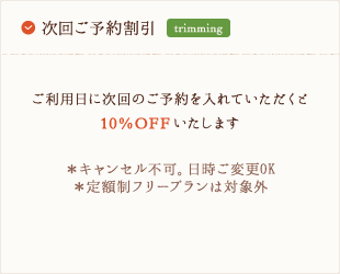 次回ご予約割引 - ご利用日に次回のご予約を入れていただくと10%OFFいたします。※キャンセル不可。日時ご変更OK ※定額制フリープランは対象外